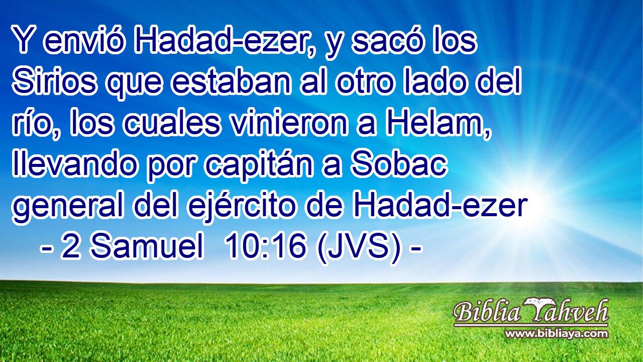 Y envió Hadad-ezer, y sacó los Sirios que estaban al otro lado del río, los cuales vinieron a Helam, llevando por capitán a Sobac general del ejército de Hadad-ezer