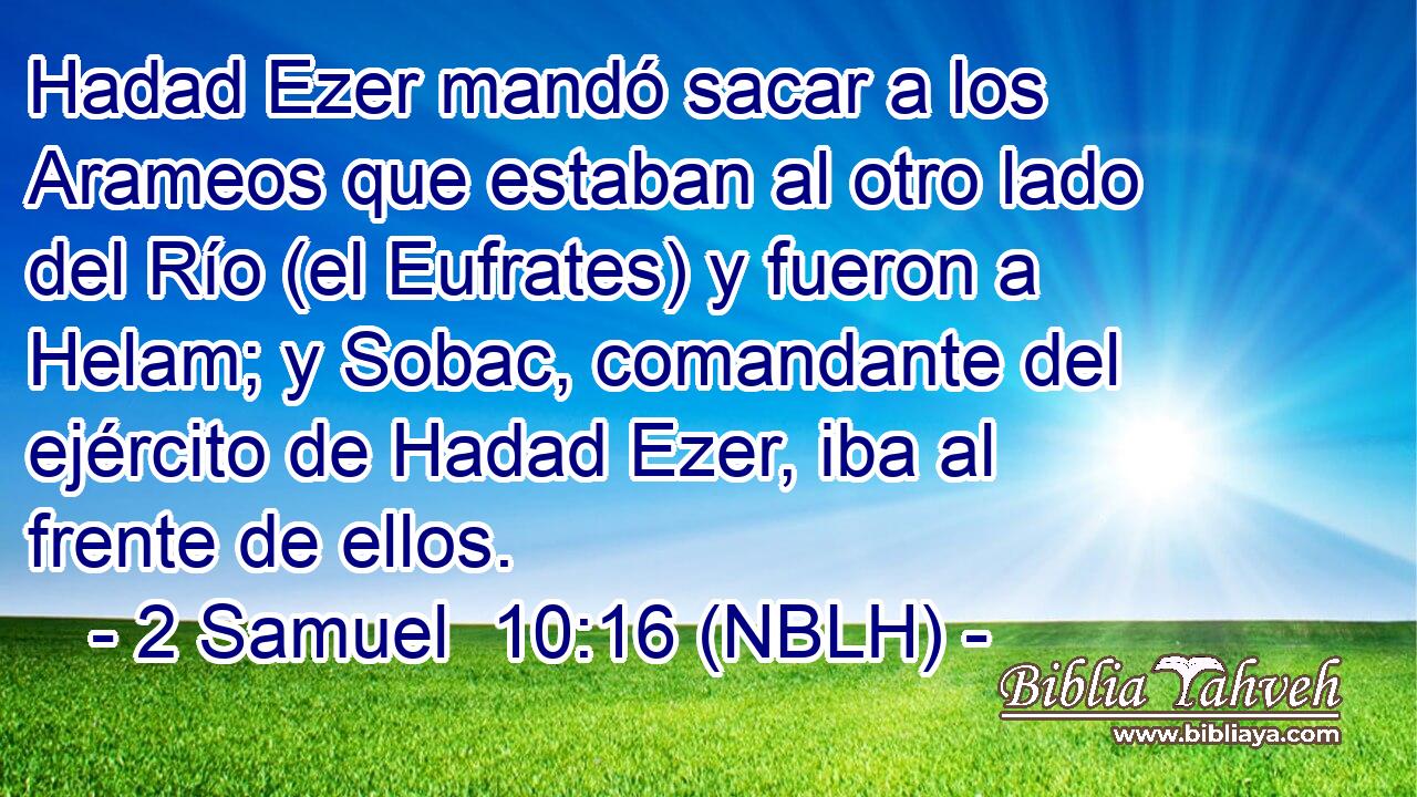  Hadad Ezer mandó sacar a los Arameos que estaban al otro lado del Río (el Eufrates) y fueron a Helam; y Sobac, comandante del ejército de Hadad Ezer, iba al frente de ellos. 