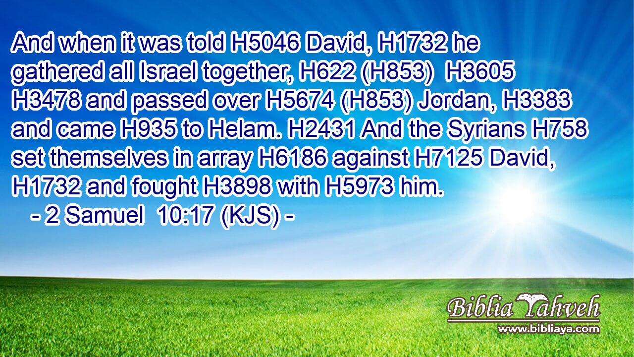 And when it was told H5046 David, H1732 he gathered all Israel together, H622 (H853)  H3605  H3478 and passed over H5674 (H853) Jordan, H3383 and came H935 to Helam. H2431 And the Syrians H758 set themselves in array H6186 against H7125 David, H1732 and fought H3898 with H5973 him.