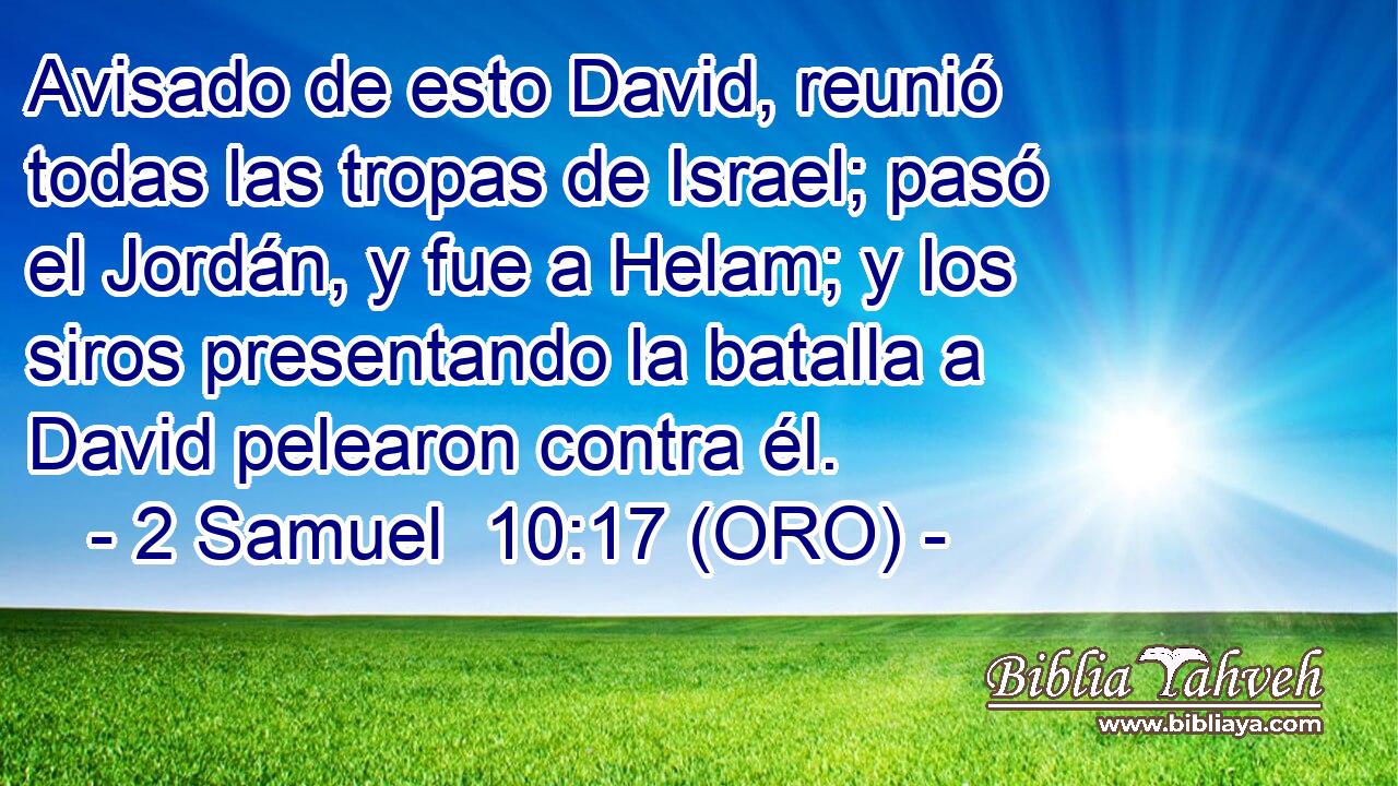  Avisado de esto David, reunió todas las tropas de Israel; pasó el Jordán, y fue a Helam; y los siros presentando la batalla a David pelearon contra él. 