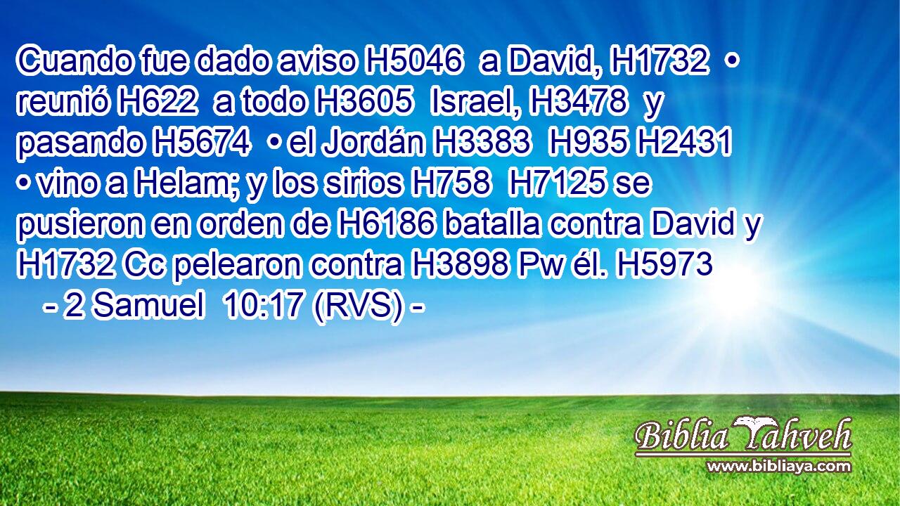 Cuando fue dado aviso H5046  a David, H1732  • reunió H622  a todo H3605  Israel, H3478  y pasando H5674  • el Jordán H3383  H935 H2431 • vino a Helam; y los sirios H758  H7125 se pusieron en orden de H6186 batalla contra David y H1732 Cc pelearon contra H3898 Pw él. H5973  