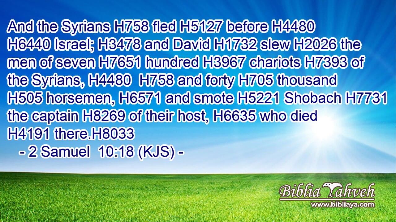 And the Syrians H758 fled H5127 before H4480  H6440 Israel; H3478 and David H1732 slew H2026 the men of seven H7651 hundred H3967 chariots H7393 of the Syrians, H4480  H758 and forty H705 thousand H505 horsemen, H6571 and smote H5221 Shobach H7731 the captain H8269 of their host, H6635 who died H4191 there.H8033
