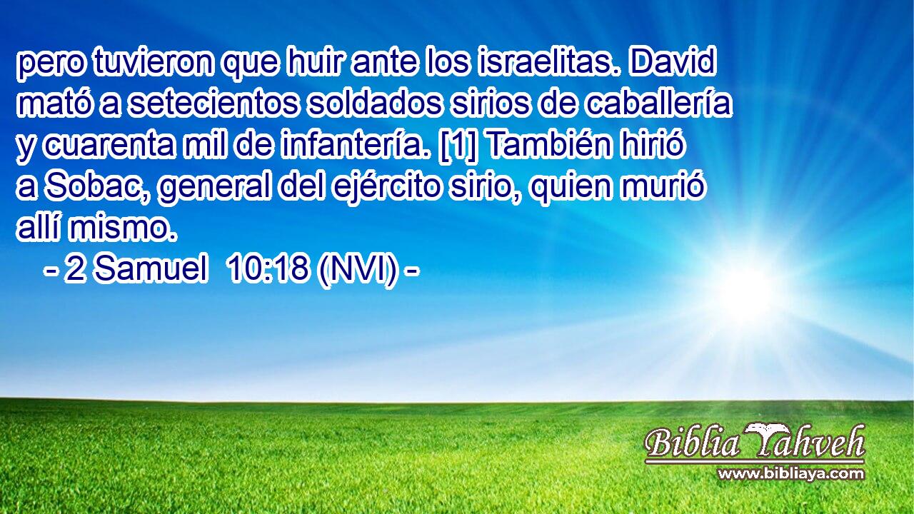  pero tuvieron que huir ante los israelitas. David mató a setecientos soldados sirios de caballería y cuarenta mil de infantería. [1] También hirió a Sobac, general del ejército sirio, quien murió allí mismo. 