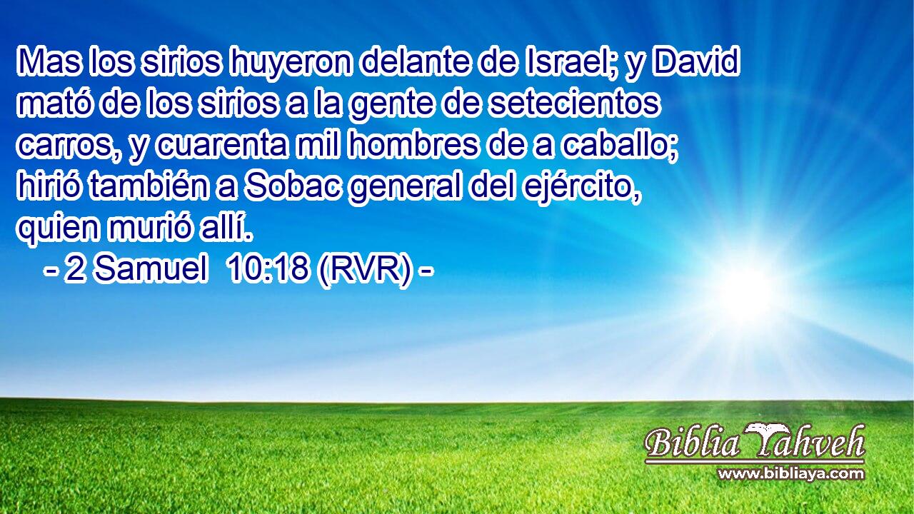 Mas los sirios huyeron delante de Israel; y David mató de los sirios a la gente de setecientos carros, y cuarenta mil hombres de a caballo; hirió también a Sobac general del ejército, quien murió allí.