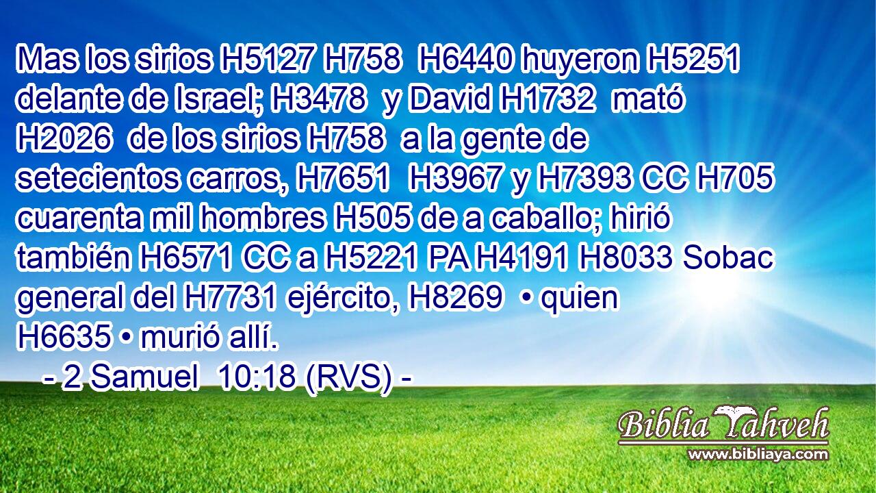 Mas los sirios H5127 H758  H6440 huyeron H5251  delante de Israel; H3478  y David H1732  mató H2026  de los sirios H758  a la gente de setecientos carros, H7651  H3967 y H7393 CC H705 cuarenta mil hombres H505 de a caballo; hirió también H6571 CC a H5221 PA H4191 H8033 Sobac general del H7731 ejército, H8269  • quien H6635 • murió allí. 