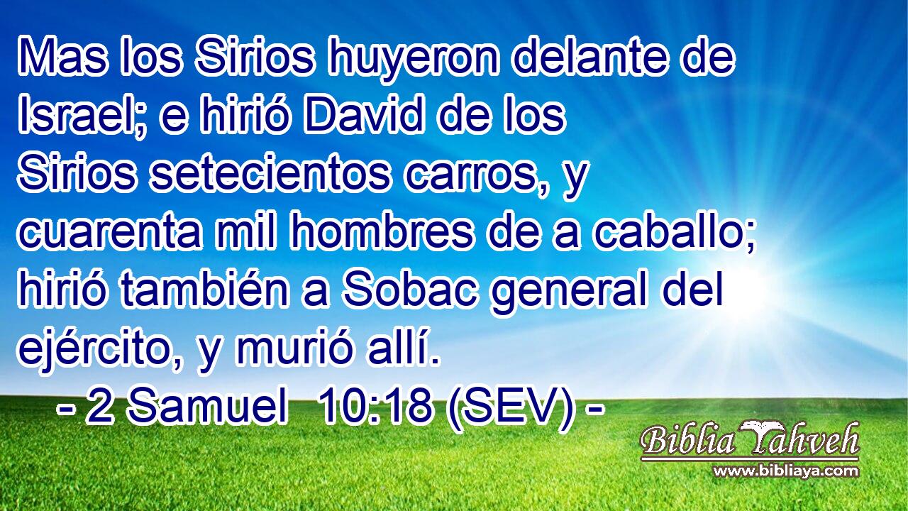Mas los Sirios huyeron delante de Israel; e hirió David de los Sirios setecientos carros, y cuarenta mil hombres de a caballo; hirió también a Sobac general del ejército, y murió allí.