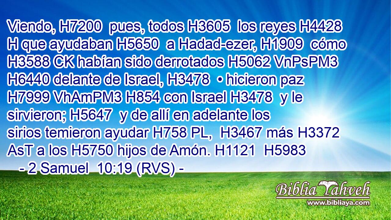 Viendo, H7200  pues, todos H3605  los reyes H4428 H que ayudaban H5650  a Hadad-ezer, H1909  cómo H3588 CK habían sido derrotados H5062 VnPsPM3 H6440 delante de Israel, H3478  • hicieron paz H7999 VhAmPM3 H854 con Israel H3478  y le sirvieron; H5647  y de allí en adelante los sirios temieron ayudar H758 PL,  H3467 más H3372 AsT a los H5750 hijos de Amón. H1121  H5983 