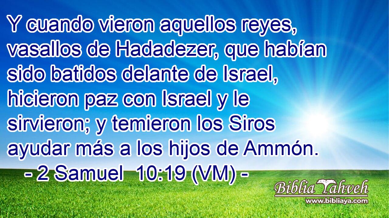 Y cuando vieron aquellos reyes, vasallos de Hadadezer, que habían sido batidos delante de Israel, hicieron paz con Israel y le sirvieron; y temieron los Siros ayudar más a los hijos de Ammón. 