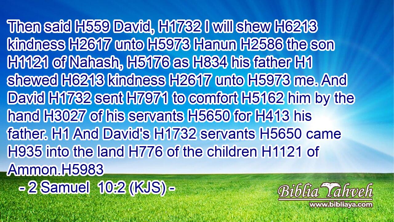 Then said H559 David, H1732 I will shew H6213 kindness H2617 unto H5973 Hanun H2586 the son H1121 of Nahash, H5176 as H834 his father H1 shewed H6213 kindness H2617 unto H5973 me. And David H1732 sent H7971 to comfort H5162 him by the hand H3027 of his servants H5650 for H413 his father. H1 And David's H1732 servants H5650 came H935 into the land H776 of the children H1121 of Ammon.H5983