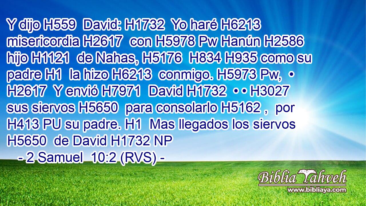 Y dijo H559  David: H1732  Yo haré H6213  misericordia H2617  con H5978 Pw Hanún H2586  hijo H1121  de Nahas, H5176  H834 H935 como su padre H1  la hizo H6213  conmigo. H5973 Pw,  • H2617  Y envió H7971  David H1732  • • H3027  sus siervos H5650  para consolarlo H5162 ,  por H413 PU su padre. H1  Mas llegados los siervos H5650  de David H1732 NP