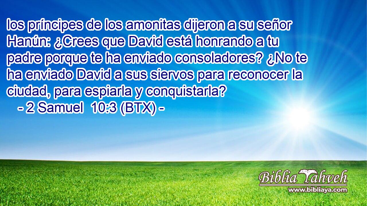 los príncipes de los amonitas dijeron a su señor Hanún: ¿Crees que David está honrando a tu padre porque te ha enviado consoladores? ¿No te ha enviado David a sus siervos para reconocer la ciudad, para espiarla y conquistarla?