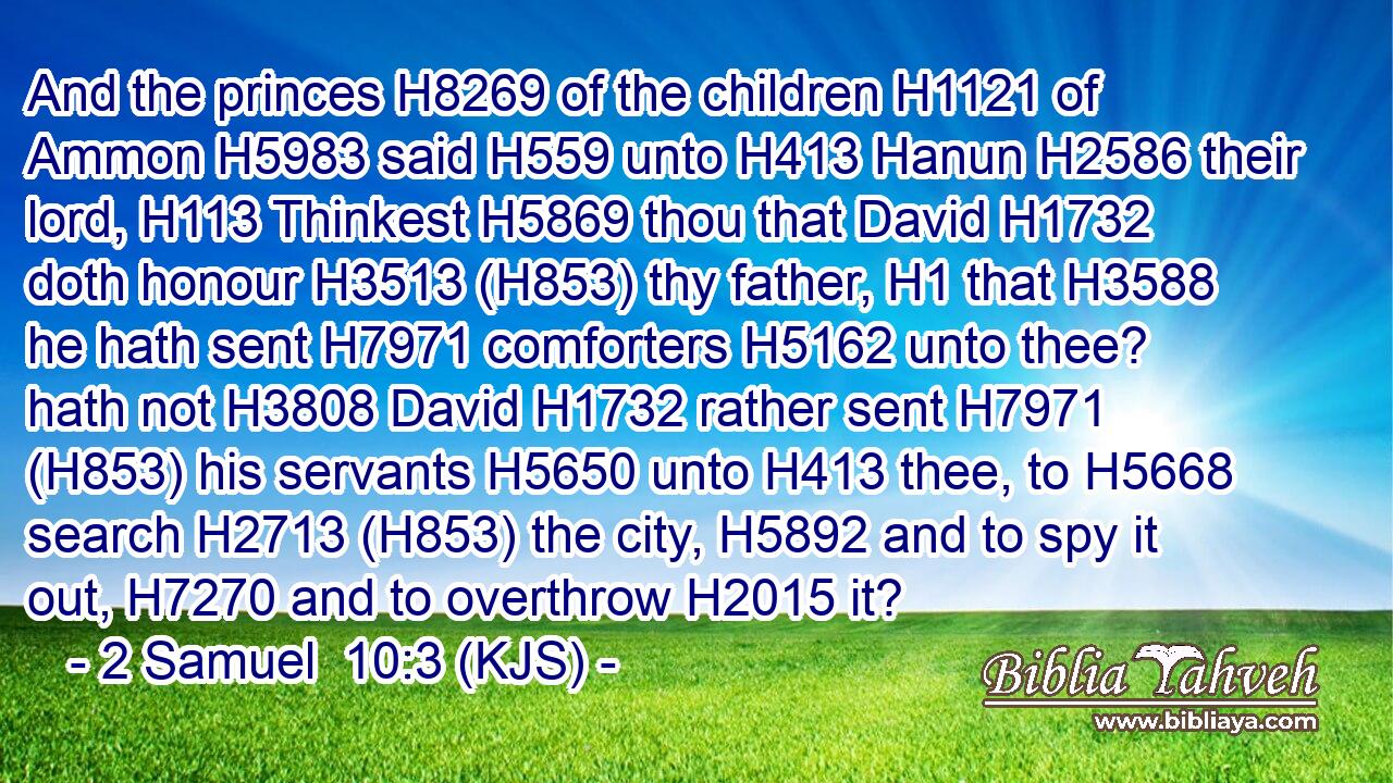 And the princes H8269 of the children H1121 of Ammon H5983 said H559 unto H413 Hanun H2586 their lord, H113 Thinkest H5869 thou that David H1732 doth honour H3513 (H853) thy father, H1 that H3588 he hath sent H7971 comforters H5162 unto thee? hath not H3808 David H1732 rather sent H7971 (H853) his servants H5650 unto H413 thee, to H5668 search H2713 (H853) the city, H5892 and to spy it out, H7270 and to overthrow H2015 it?