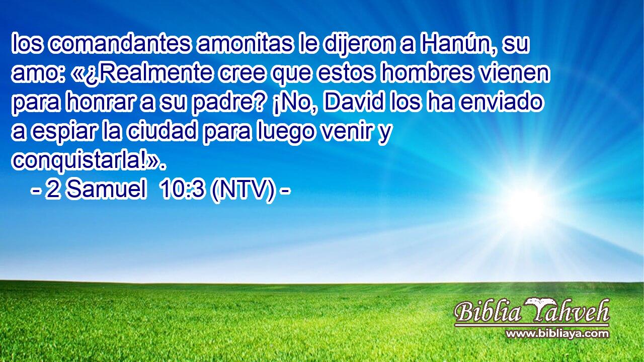 los comandantes amonitas le dijeron a Hanún, su amo: «¿Realmente cree que estos hombres vienen para honrar a su padre? ¡No, David los ha enviado a espiar la ciudad para luego venir y conquistarla!».
