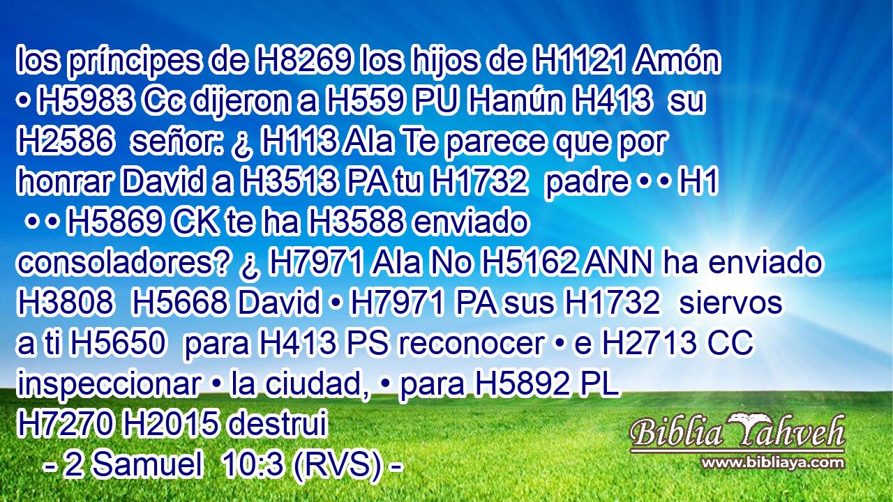 los príncipes de H8269 los hijos de H1121 Amón • H5983 Cc dijeron a H559 PU Hanún H413  su H2586  señor: ¿ H113 AIa Te parece que por honrar David a H3513 PA tu H1732  padre • • H1  • • H5869 CK te ha H3588 enviado consoladores? ¿ H7971 AIa No H5162 ANN ha enviado H3808  H5668 David • H7971 PA sus H1732  siervos a ti H5650  para H413 PS reconocer • e H2713 CC inspeccionar • la ciudad, • para H5892 PL H7270 H2015 destrui