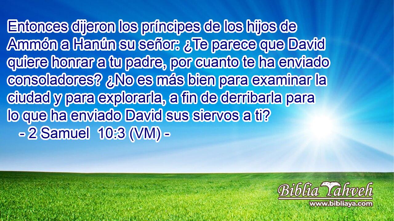  Entonces dijeron los príncipes de los hijos de Ammón a Hanún su señor: ¿Te parece que David quiere honrar a tu padre, por cuanto te ha enviado consoladores? ¿No es más bien para examinar la ciudad y para explorarla, a fin de derribarla para lo que ha enviado David sus siervos a ti? 