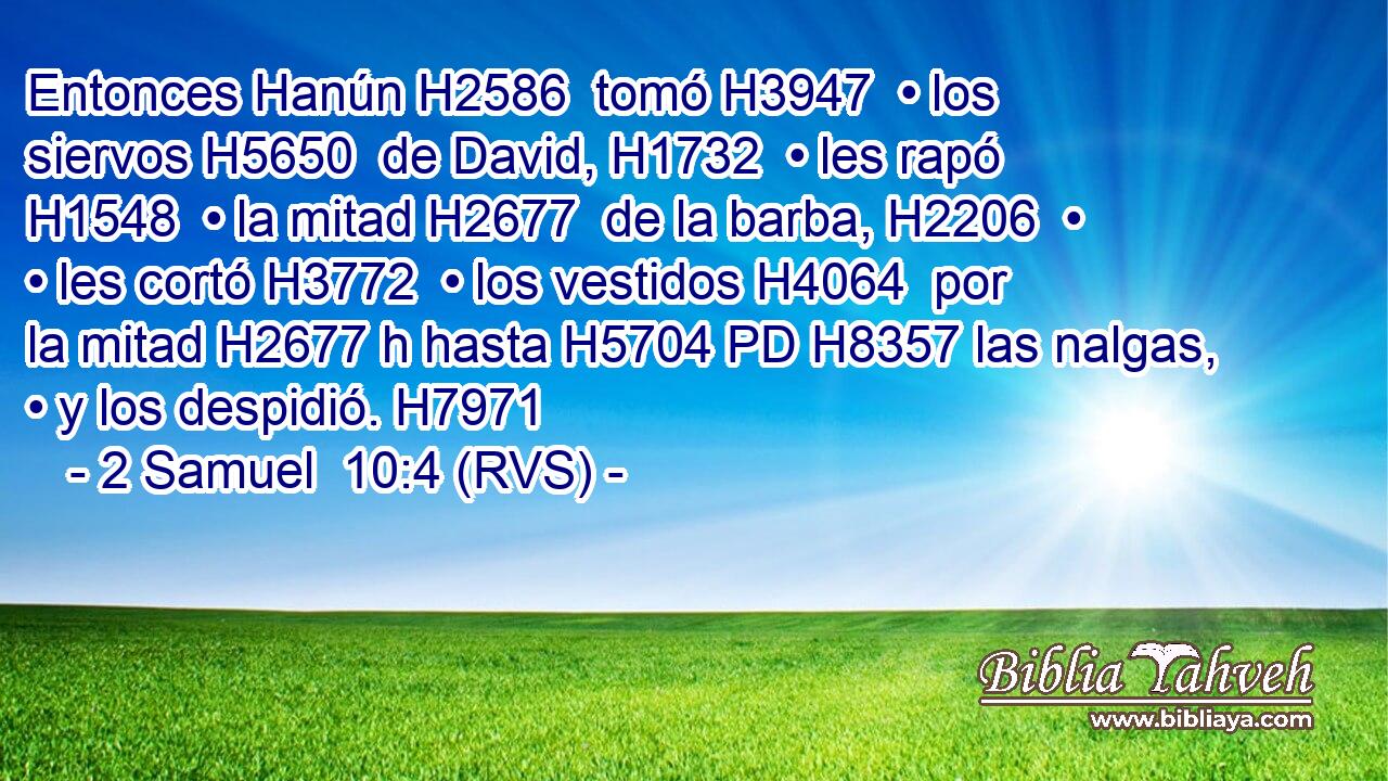 Entonces Hanún H2586  tomó H3947  • los siervos H5650  de David, H1732  • les rapó H1548  • la mitad H2677  de la barba, H2206  • • les cortó H3772  • los vestidos H4064  por la mitad H2677 h hasta H5704 PD H8357 las nalgas, • y los despidió. H7971  