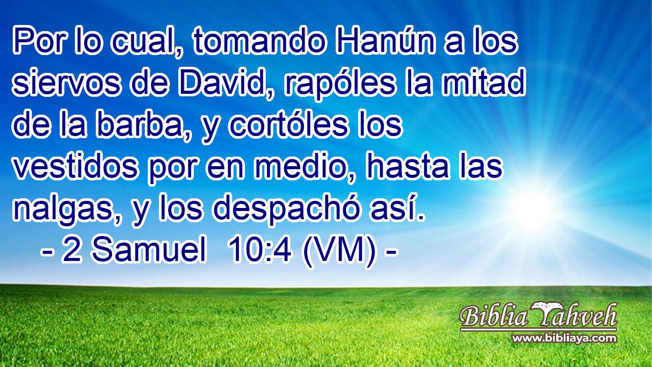 Por lo cual, tomando Hanún a los siervos de David, rapóles la mitad de la barba, y cortóles los vestidos por en medio, hasta las nalgas, y los despachó así. 