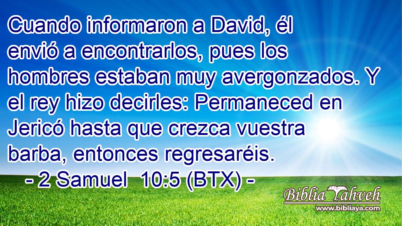 Cuando informaron a David, él envió a encontrarlos, pues los hombres estaban muy avergonzados. Y el rey hizo decirles: Permaneced en Jericó hasta que crezca vuestra barba, entonces regresaréis.
