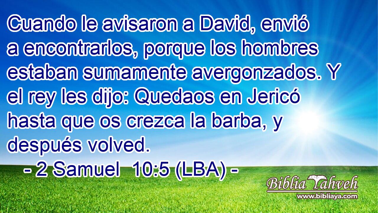 Cuando le avisaron a David, envió a encontrarlos, porque los hombres estaban sumamente avergonzados. Y el rey les dijo: Quedaos en Jericó hasta que os crezca la barba, y después volved.