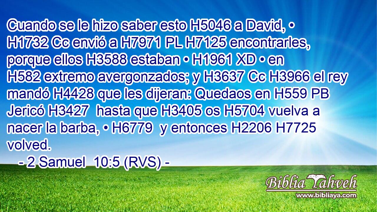 Cuando se le hizo saber esto H5046 a David, • H1732 Cc envió a H7971 PL H7125 encontrarles, porque ellos H3588 estaban • H1961 XD • en H582 extremo avergonzados; y H3637 Cc H3966 el rey mandó H4428 que les dijeran: Quedaos en H559 PB Jericó H3427  hasta que H3405 os H5704 vuelva a nacer la barba, • H6779  y entonces H2206 H7725 volved. 