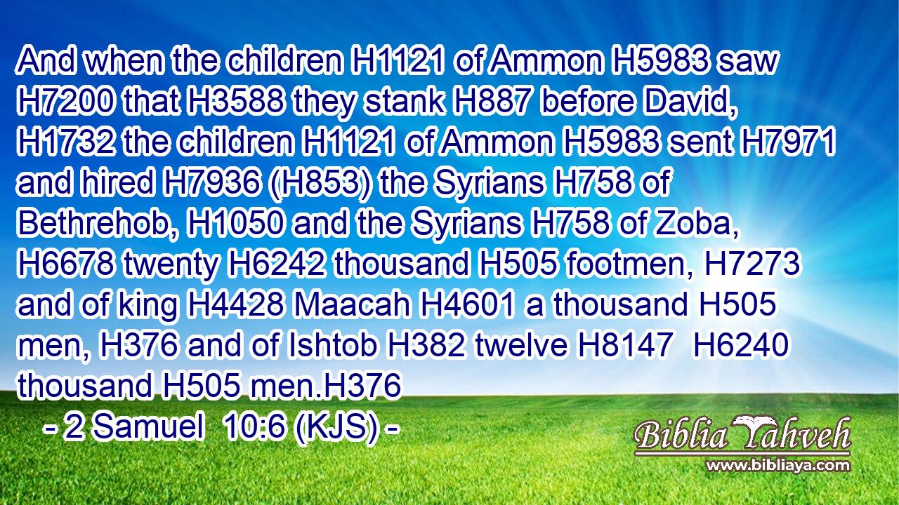 And when the children H1121 of Ammon H5983 saw H7200 that H3588 they stank H887 before David, H1732 the children H1121 of Ammon H5983 sent H7971 and hired H7936 (H853) the Syrians H758 of Bethrehob, H1050 and the Syrians H758 of Zoba, H6678 twenty H6242 thousand H505 footmen, H7273 and of king H4428 Maacah H4601 a thousand H505 men, H376 and of Ishtob H382 twelve H8147  H6240 thousand H505 men.H376