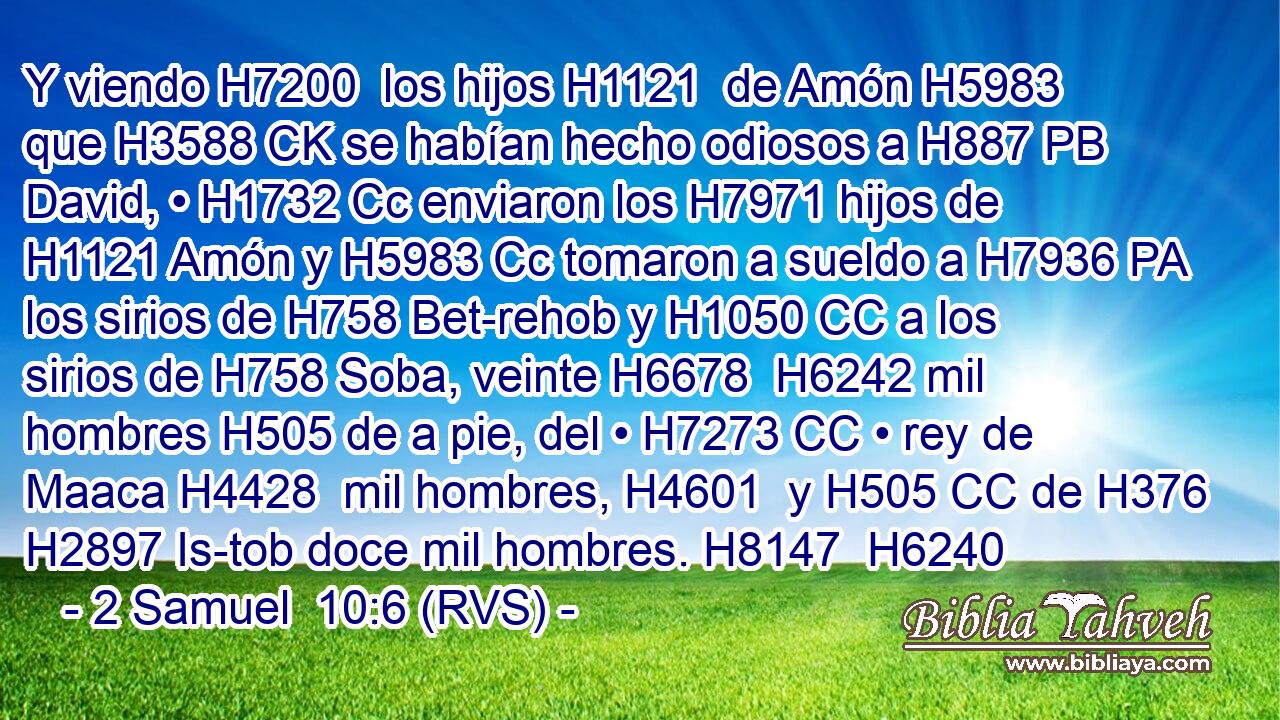 Y viendo H7200  los hijos H1121  de Amón H5983  que H3588 CK se habían hecho odiosos a H887 PB David, • H1732 Cc enviaron los H7971 hijos de H1121 Amón y H5983 Cc tomaron a sueldo a H7936 PA los sirios de H758 Bet-rehob y H1050 CC a los sirios de H758 Soba, veinte H6678  H6242 mil hombres H505 de a pie, del • H7273 CC • rey de Maaca H4428  mil hombres, H4601  y H505 CC de H376 H2897 Is-tob doce mil hombres. H8147  H6240 