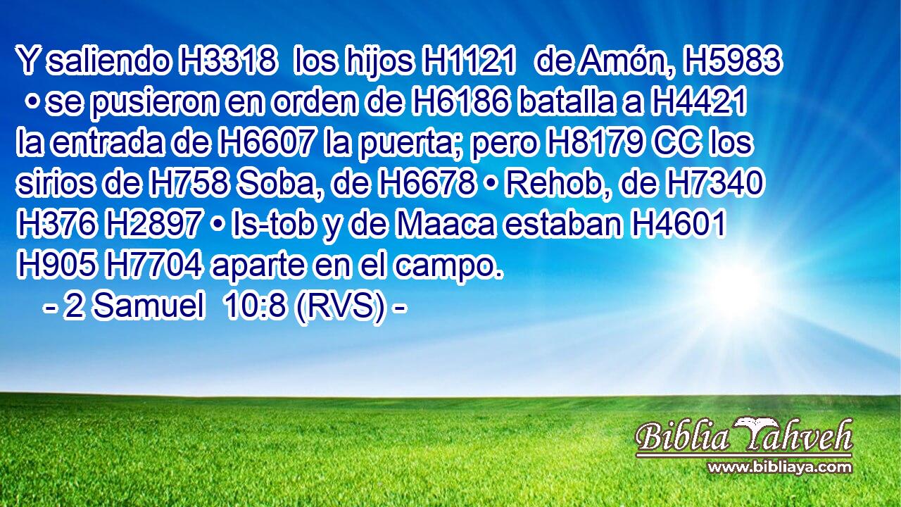 Y saliendo H3318  los hijos H1121  de Amón, H5983  • se pusieron en orden de H6186 batalla a H4421 la entrada de H6607 la puerta; pero H8179 CC los sirios de H758 Soba, de H6678 • Rehob, de H7340 H376 H2897 • Is-tob y de Maaca estaban H4601 H905 H7704 aparte en el campo. 