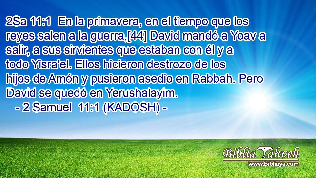  En la primavera, en el tiempo que los reyes salen a la guerra,[44] David mandó a Yoav a salir, a sus sirvientes que estaban con él y a todo Yisra'el. Ellos hicieron destrozo de los hijos de Amón y pusieron asedio en Rabbah. Pero David se quedó en Yerushalayim. 