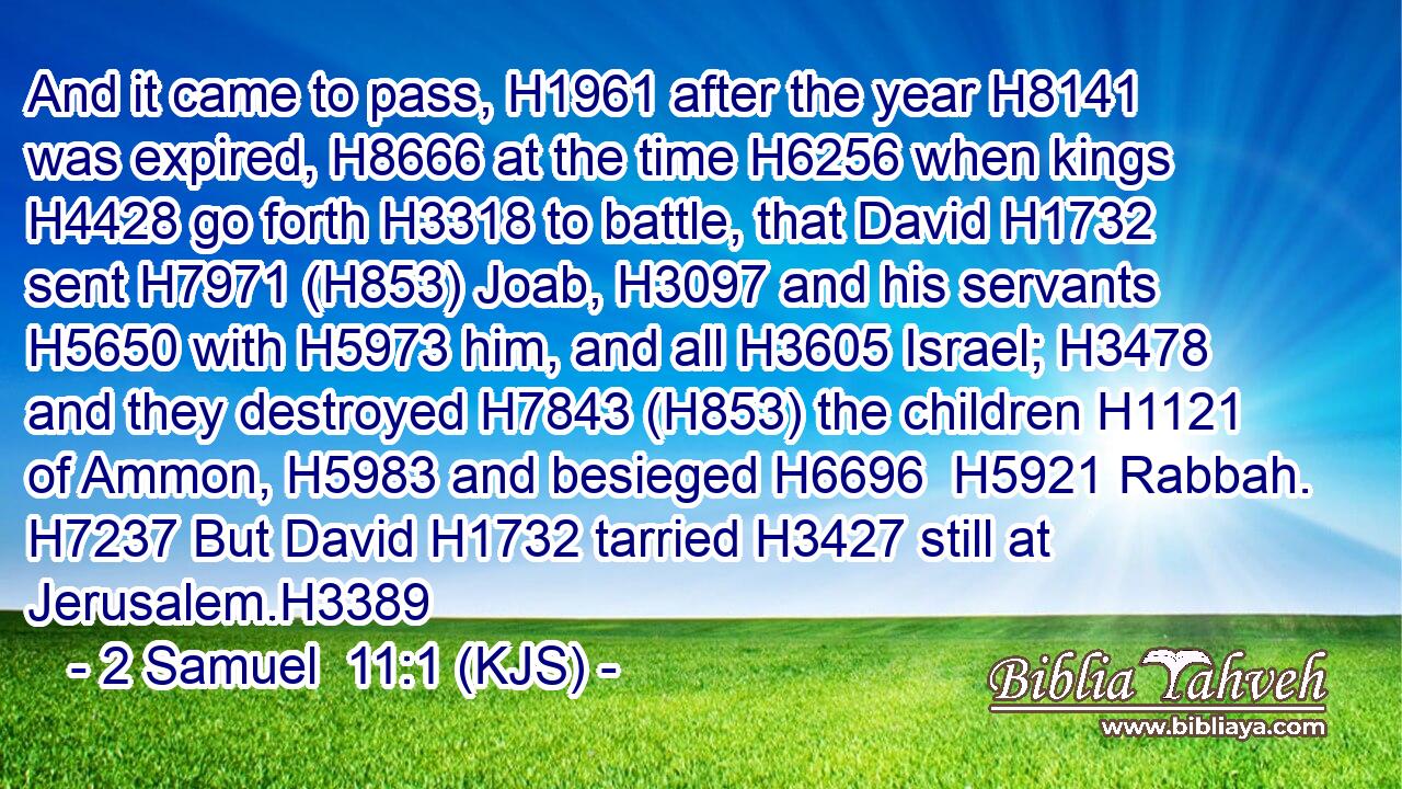 And it came to pass, H1961 after the year H8141 was expired, H8666 at the time H6256 when kings H4428 go forth H3318 to battle, that David H1732 sent H7971 (H853) Joab, H3097 and his servants H5650 with H5973 him, and all H3605 Israel; H3478 and they destroyed H7843 (H853) the children H1121 of Ammon, H5983 and besieged H6696  H5921 Rabbah. H7237 But David H1732 tarried H3427 still at Jerusalem.H3389