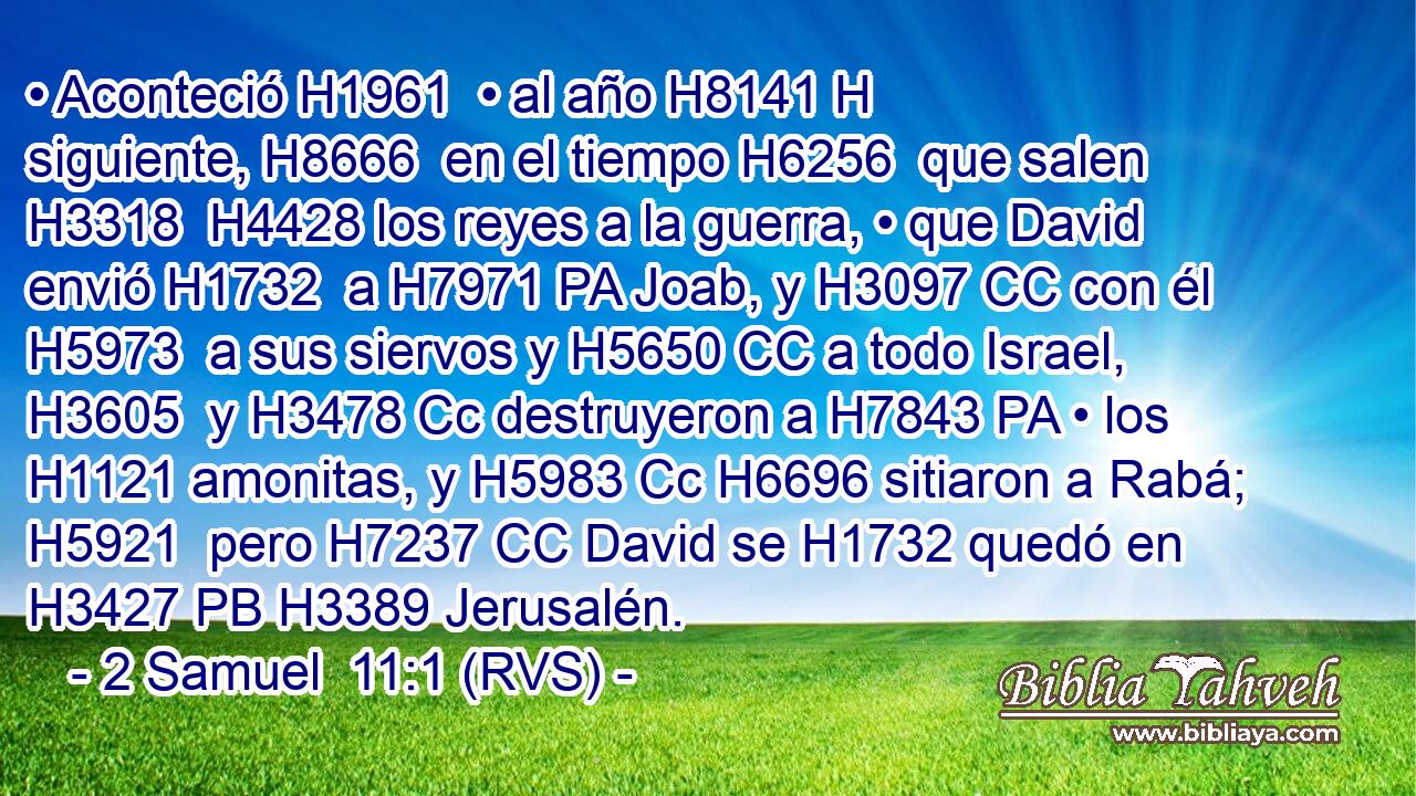 • Aconteció H1961  • al año H8141 H siguiente, H8666  en el tiempo H6256  que salen H3318  H4428 los reyes a la guerra, • que David envió H1732  a H7971 PA Joab, y H3097 CC con él H5973  a sus siervos y H5650 CC a todo Israel, H3605  y H3478 Cc destruyeron a H7843 PA • los H1121 amonitas, y H5983 Cc H6696 sitiaron a Rabá; H5921  pero H7237 CC David se H1732 quedó en H3427 PB H3389 Jerusalén. 