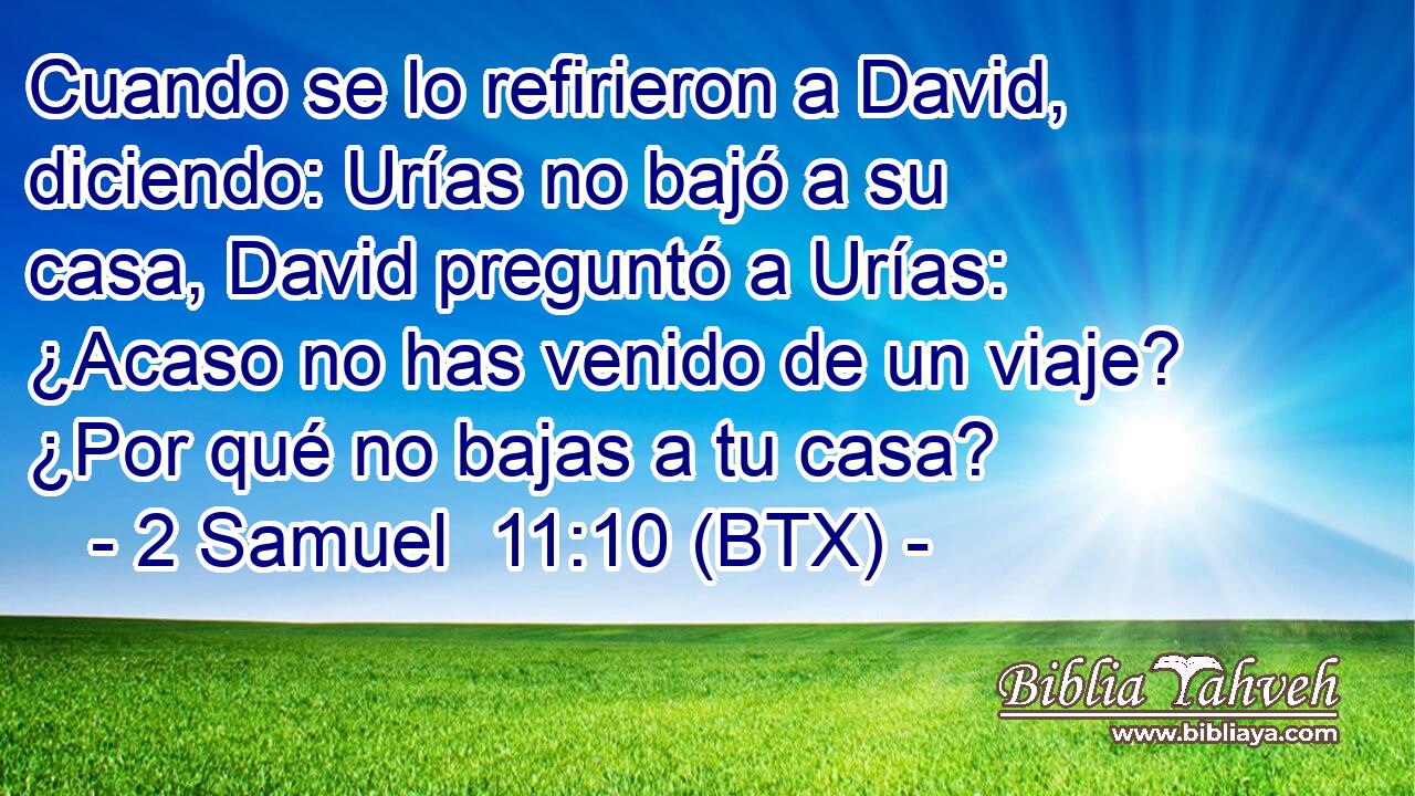 Cuando se lo refirieron a David, diciendo: Urías no bajó a su casa, David preguntó a Urías: ¿Acaso no has venido de un viaje? ¿Por qué no bajas a tu casa?