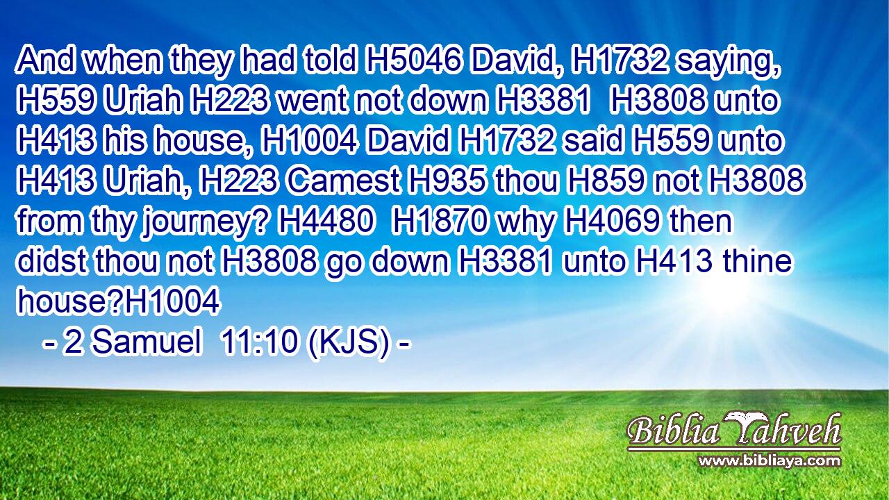 And when they had told H5046 David, H1732 saying, H559 Uriah H223 went not down H3381  H3808 unto H413 his house, H1004 David H1732 said H559 unto H413 Uriah, H223 Camest H935 thou H859 not H3808 from thy journey? H4480  H1870 why H4069 then didst thou not H3808 go down H3381 unto H413 thine house?H1004