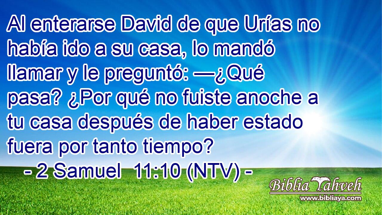 Al enterarse David de que Urías no había ido a su casa, lo mandó llamar y le preguntó: —¿Qué pasa? ¿Por qué no fuiste anoche a tu casa después de haber estado fuera por tanto tiempo?