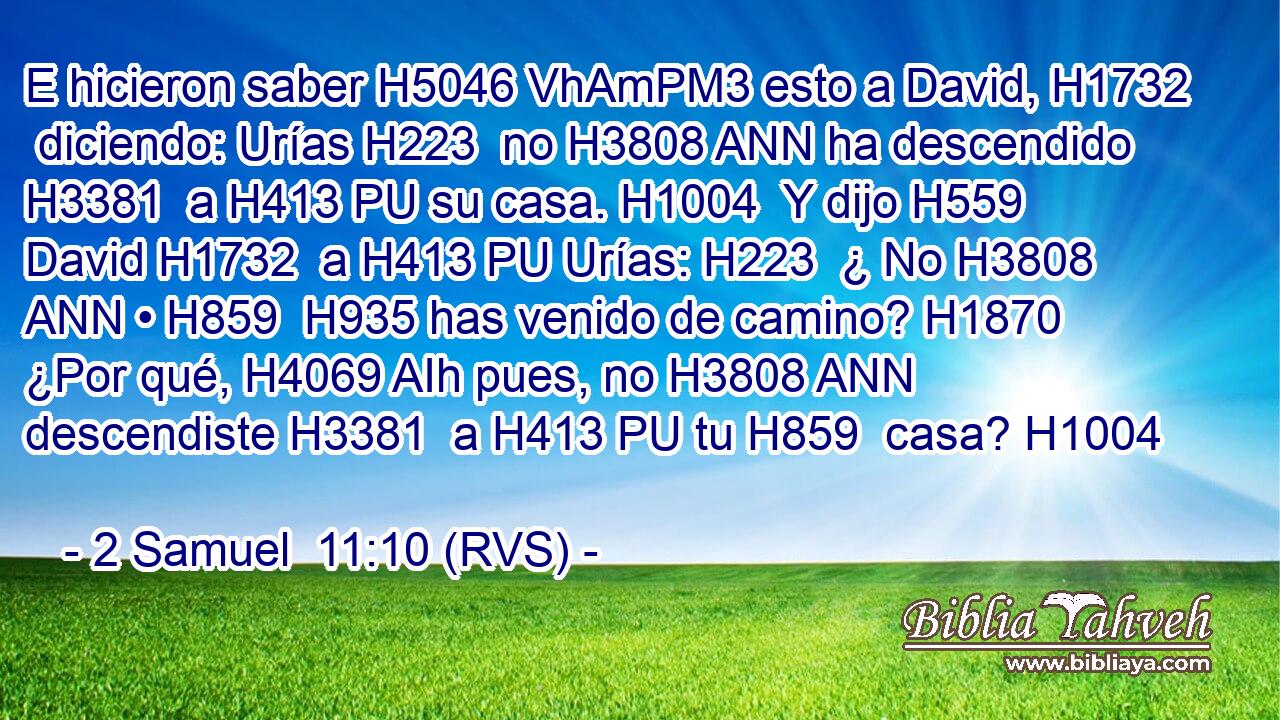 E hicieron saber H5046 VhAmPM3 esto a David, H1732  diciendo: Urías H223  no H3808 ANN ha descendido H3381  a H413 PU su casa. H1004  Y dijo H559  David H1732  a H413 PU Urías: H223  ¿ No H3808 ANN • H859  H935 has venido de camino? H1870  ¿Por qué, H4069 AIh pues, no H3808 ANN descendiste H3381  a H413 PU tu H859  casa? H1004  