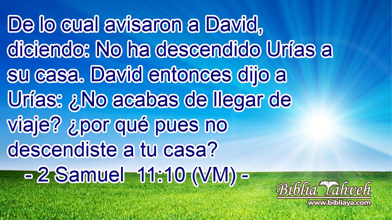  De lo cual avisaron a David, diciendo: No ha descendido Urías a su casa. David entonces dijo a Urías: ¿No acabas de llegar de viaje? ¿por qué pues no descendiste a tu casa? 