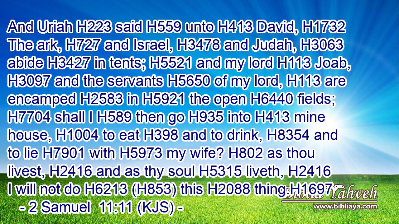 And Uriah H223 said H559 unto H413 David, H1732 The ark, H727 and Israel, H3478 and Judah, H3063 abide H3427 in tents; H5521 and my lord H113 Joab, H3097 and the servants H5650 of my lord, H113 are encamped H2583 in H5921 the open H6440 fields; H7704 shall I H589 then go H935 into H413 mine house, H1004 to eat H398 and to drink, H8354 and to lie H7901 with H5973 my wife? H802 as thou livest, H2416 and as thy soul H5315 liveth, H2416 I will not do H6213 (H853) this H2088 thing.H1697