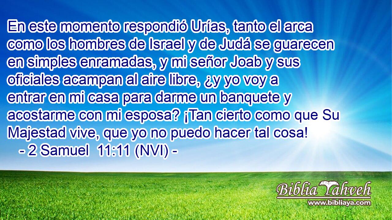  En este momento respondió Urías, tanto el arca como los hombres de Israel y de Judá se guarecen en simples enramadas, y mi señor Joab y sus oficiales acampan al aire libre, ¿y yo voy a entrar en mi casa para darme un banquete y acostarme con mi esposa? ¡Tan cierto como que Su Majestad vive, que yo no puedo hacer tal cosa! 