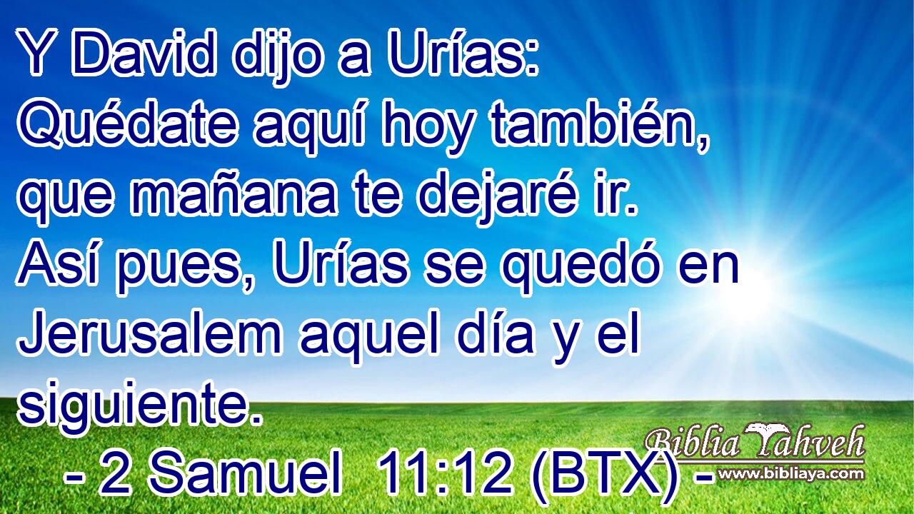 Y David dijo a Urías: Quédate aquí hoy también, que mañana te dejaré ir. Así pues, Urías se quedó en Jerusalem aquel día y el siguiente.