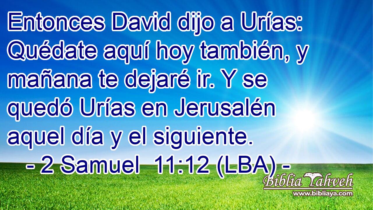 Entonces David dijo a Urías: Quédate aquí hoy también, y mañana te dejaré ir. Y se quedó Urías en Jerusalén aquel día y el siguiente.