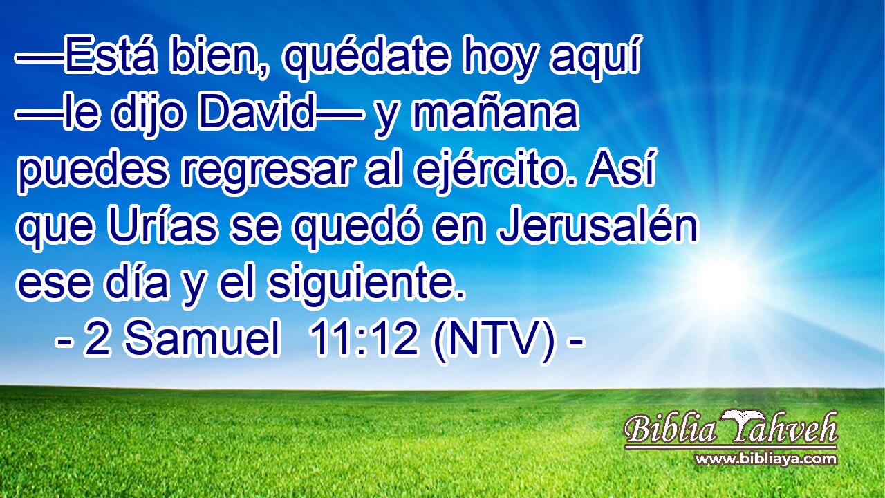 —Está bien, quédate hoy aquí —le dijo David— y mañana puedes regresar al ejército. Así que Urías se quedó en Jerusalén ese día y el siguiente.