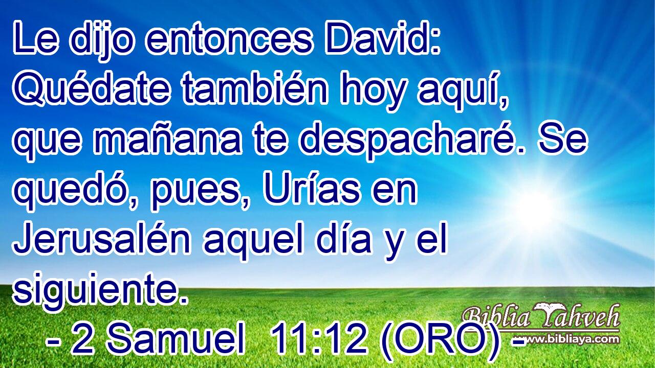  Le dijo entonces David: Quédate también hoy aquí, que mañana te despacharé. Se quedó, pues, Urías en Jerusalén aquel día y el siguiente. 