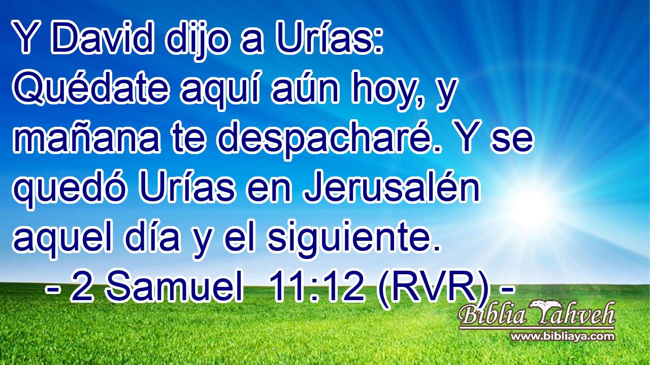 Y David dijo a Urías: Quédate aquí aún hoy, y mañana te despacharé. Y se quedó Urías en Jerusalén aquel día y el siguiente.