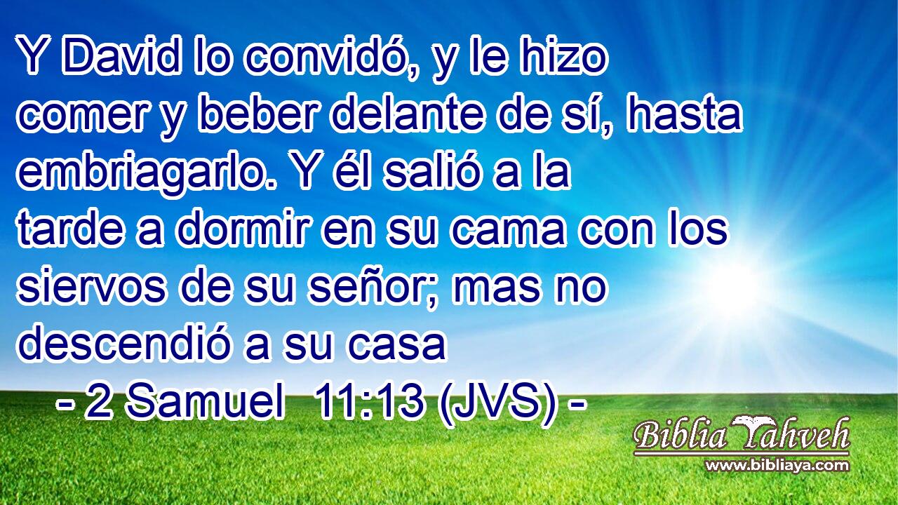 Y David lo convidó, y le hizo comer y beber delante de sí, hasta embriagarlo. Y él salió a la tarde a dormir en su cama con los siervos de su señor; mas no descendió a su casa