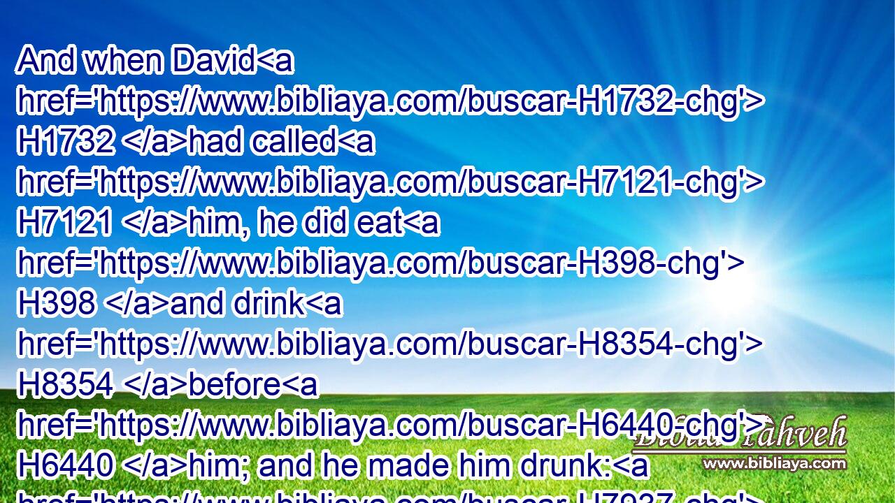 And when David H1732 had called H7121 him, he did eat H398 and drink H8354 before H6440 him; and he made him drunk: H7937 and at even H6153 he went out H3318 to lie H7901 on his bed H4904 with H5973 the servants H5650 of his lord, H113 but went H3381 not H3808 down to H413 his house.H1004