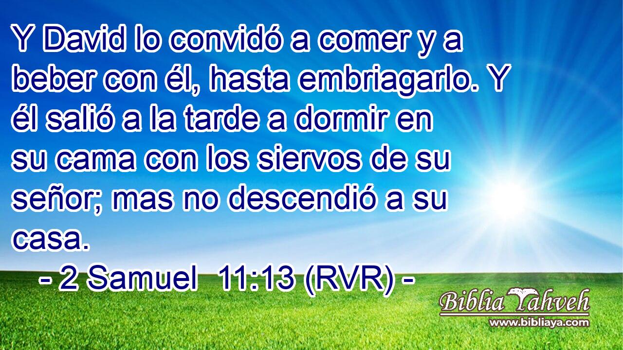 Y David lo convidó a comer y a beber con él, hasta embriagarlo. Y él salió a la tarde a dormir en su cama con los siervos de su señor; mas no descendió a su casa.