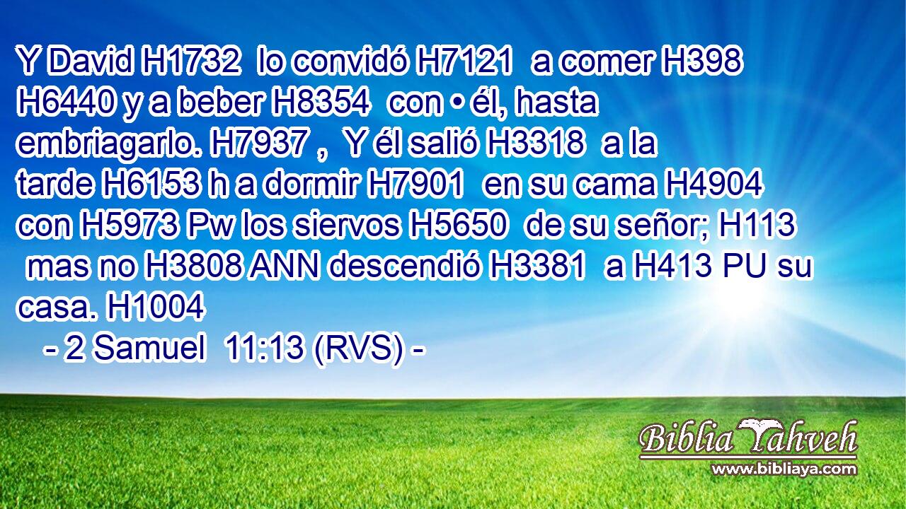 Y David H1732  lo convidó H7121  a comer H398  H6440 y a beber H8354  con • él, hasta embriagarlo. H7937 ,  Y él salió H3318  a la tarde H6153 h a dormir H7901  en su cama H4904  con H5973 Pw los siervos H5650  de su señor; H113  mas no H3808 ANN descendió H3381  a H413 PU su casa. H1004  