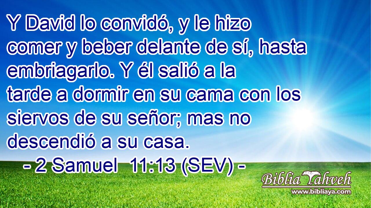 Y David lo convidó, y le hizo comer y beber delante de sí, hasta embriagarlo. Y él salió a la tarde a dormir en su cama con los siervos de su señor; mas no descendió a su casa.