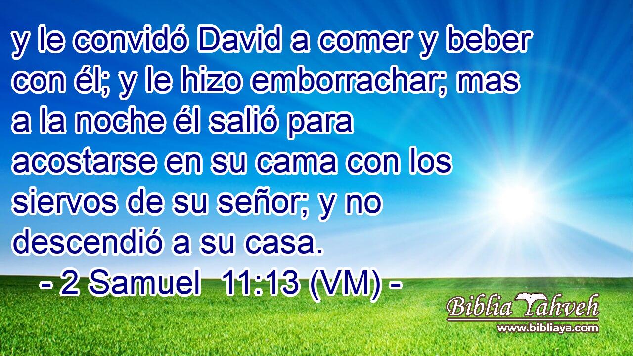  y le convidó David a comer y beber con él; y le hizo emborrachar; mas a la noche él salió para acostarse en su cama con los siervos de su señor; y no descendió a su casa. 