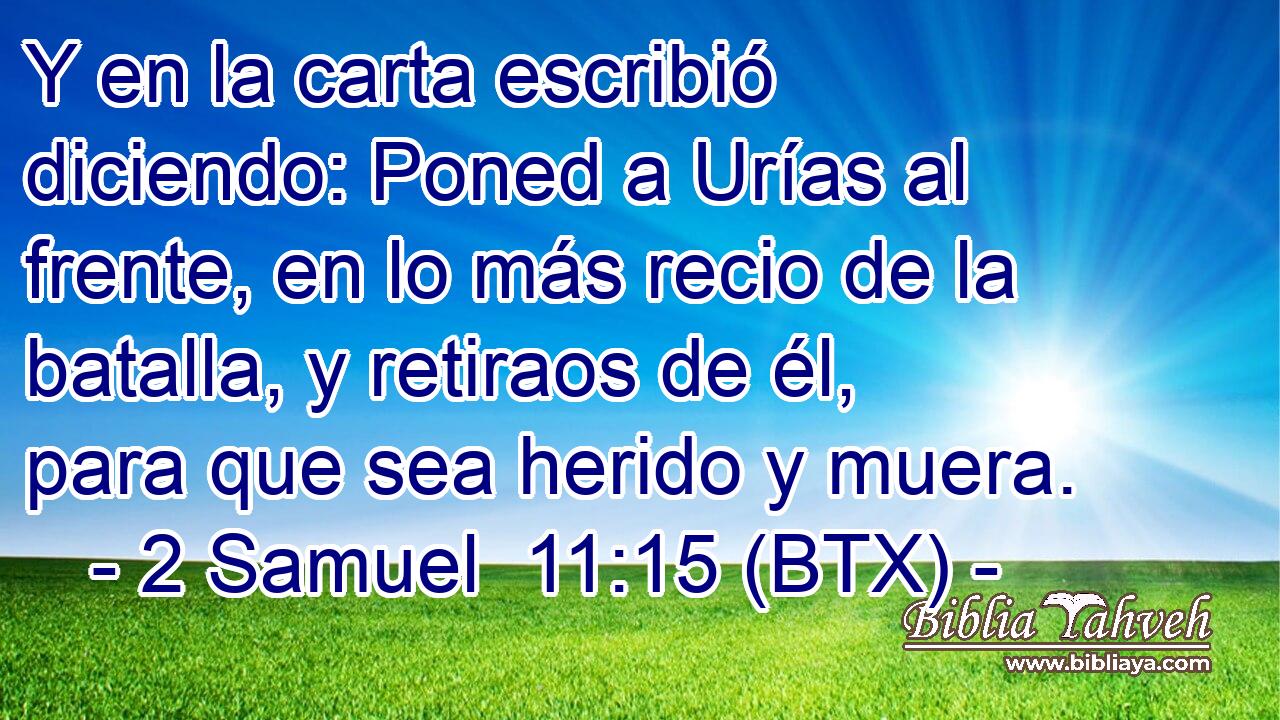 Y en la carta escribió diciendo: Poned a Urías al frente, en lo más recio de la batalla, y retiraos de él, para que sea herido y muera.