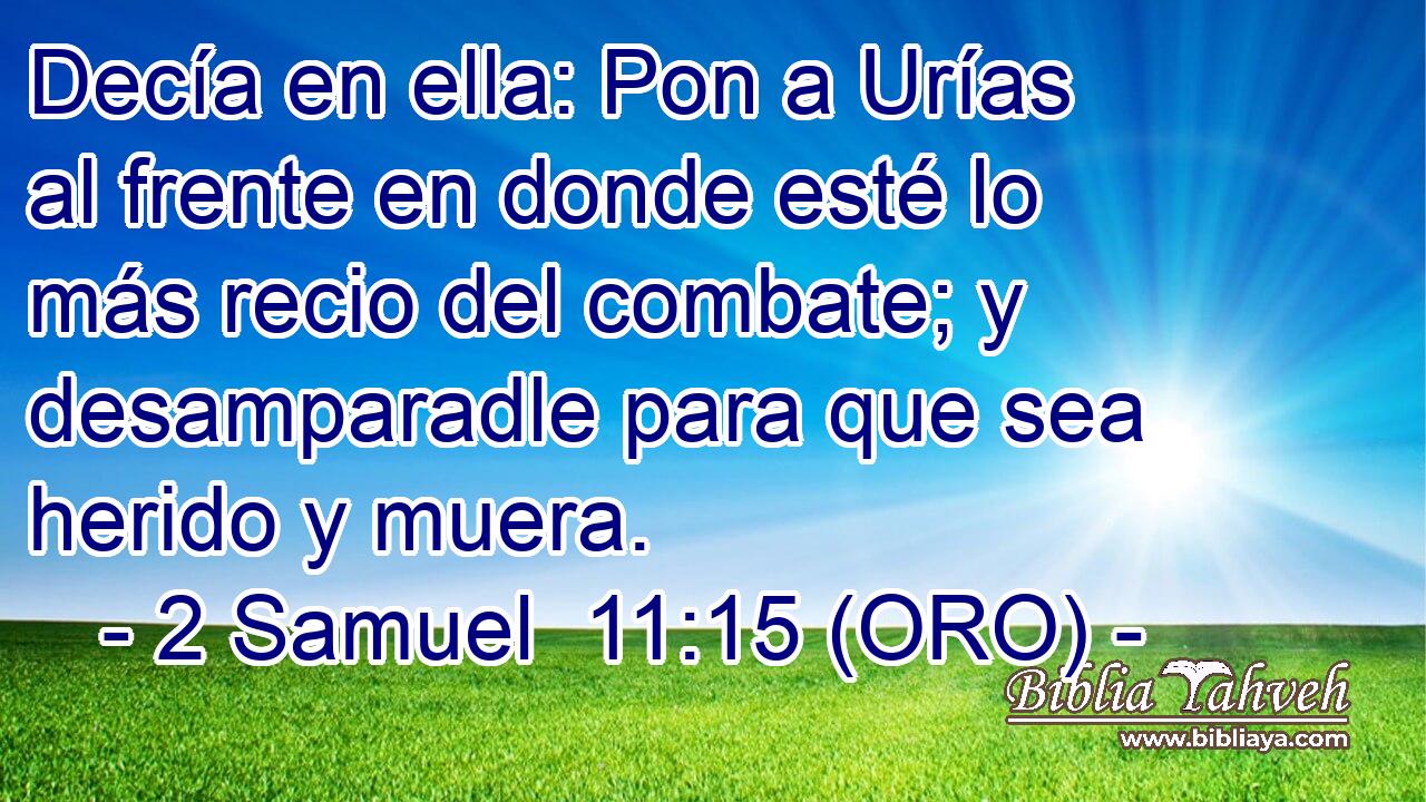  Decía en ella: Pon a Urías al frente en donde esté lo más recio del combate; y desamparadle para que sea herido y muera. 